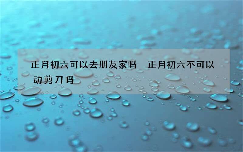 正月初六可以去朋友家吗 正月初六不可以动剪刀吗